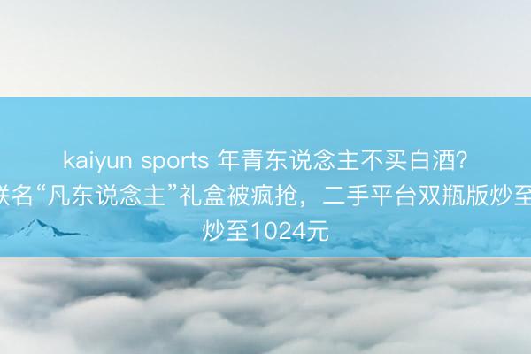 kaiyun sports 年青东说念主不买白酒？五粮液联名“凡东说念主”礼盒被疯抢，二手平台双瓶版炒至1024元
