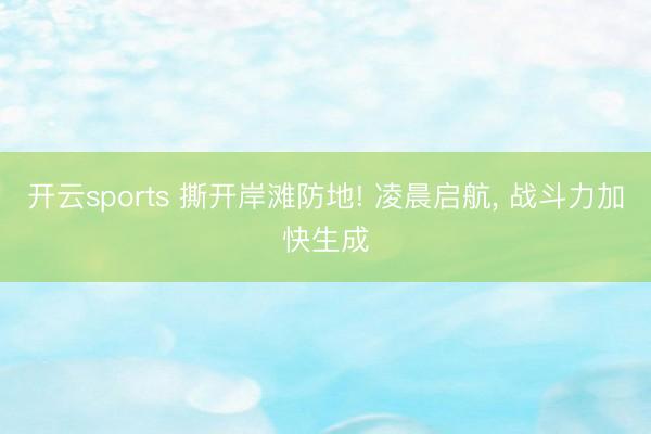 开云sports 撕开岸滩防地! 凌晨启航， 战斗力加快生成