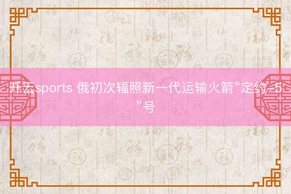 开云sports 俄初次辐照新一代运输火箭“定约-5”号