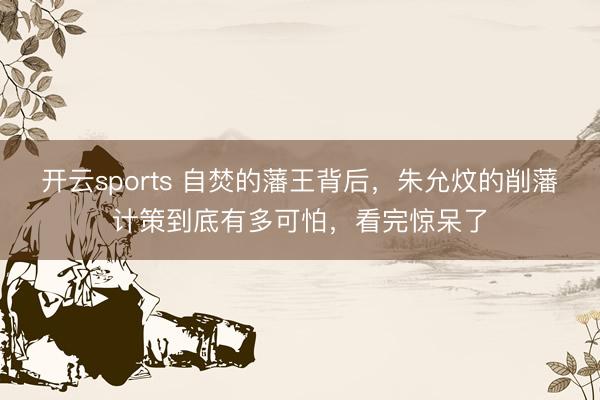开云sports 自焚的藩王背后，朱允炆的削藩计策到底有多可怕，看完惊呆了