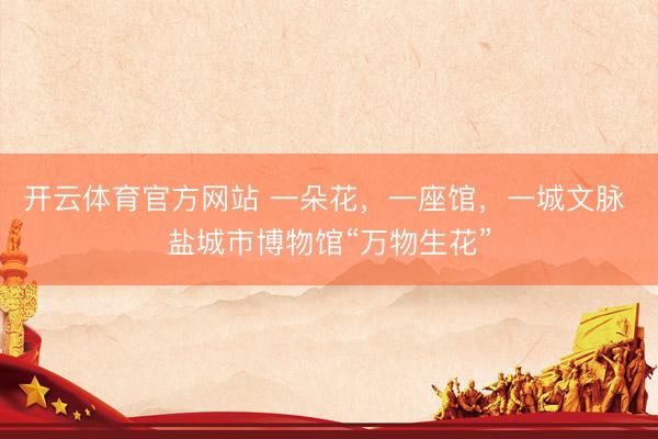 开云体育官方网站 一朵花，一座馆，一城文脉 盐城市博物馆“万物生花”