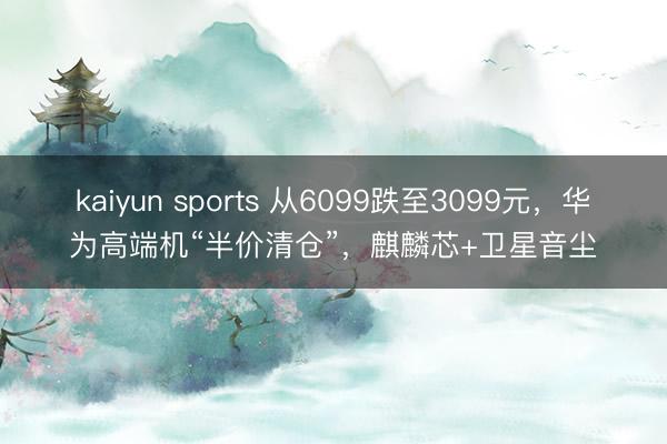kaiyun sports 从6099跌至3099元，华为高端机“半价清仓”，麒麟芯+卫星音尘