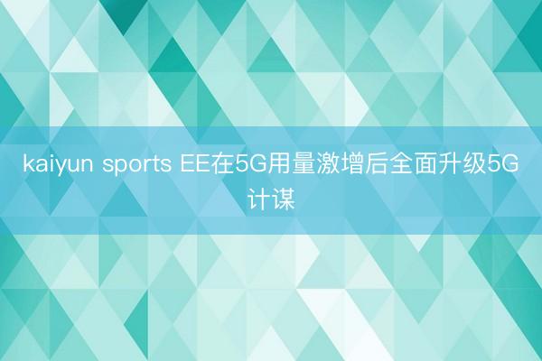 kaiyun sports EE在5G用量激增后全面升级5G计谋