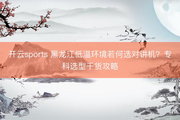 开云sports 黑龙江低温环境若何选对讲机？专科选型干货攻略