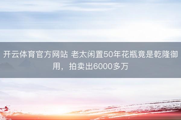 开云体育官方网站 老太闲置50年花瓶竟是乾隆御用，拍卖出6000多万