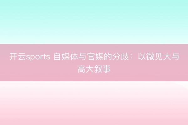 开云sports 自媒体与官媒的分歧：以微见大与高大叙事