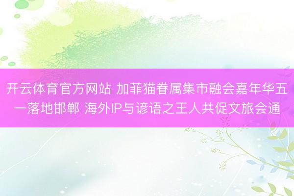 开云体育官方网站 加菲猫眷属集市融会嘉年华五一落地邯郸 海外IP与谚语之王人共促文旅会通