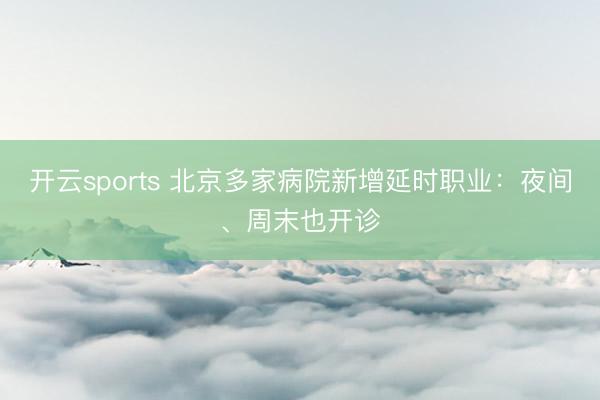 开云sports 北京多家病院新增延时职业：夜间、周末也开诊